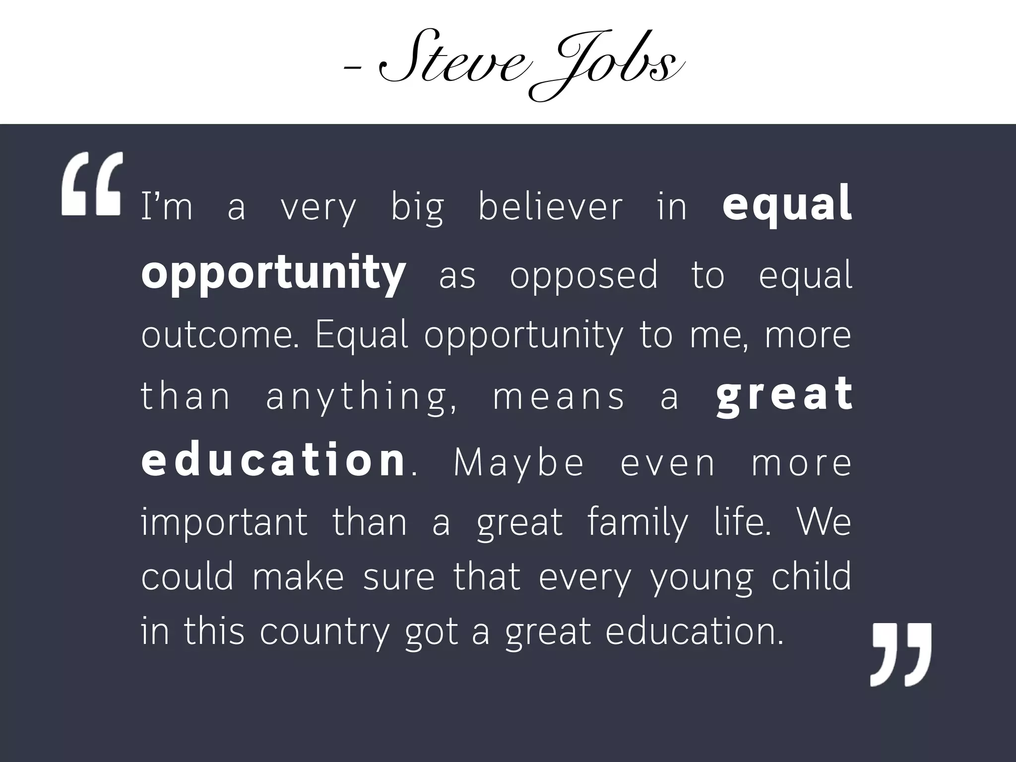 - Steve Jobs
I’m a very big believer in equal
opportunity as opposed to equal
outcome. Equal opportunity to me, more
than anything, means a great
education. Maybe even more
important than a great family life. We
could make sure that every young child
in this country got a great education.