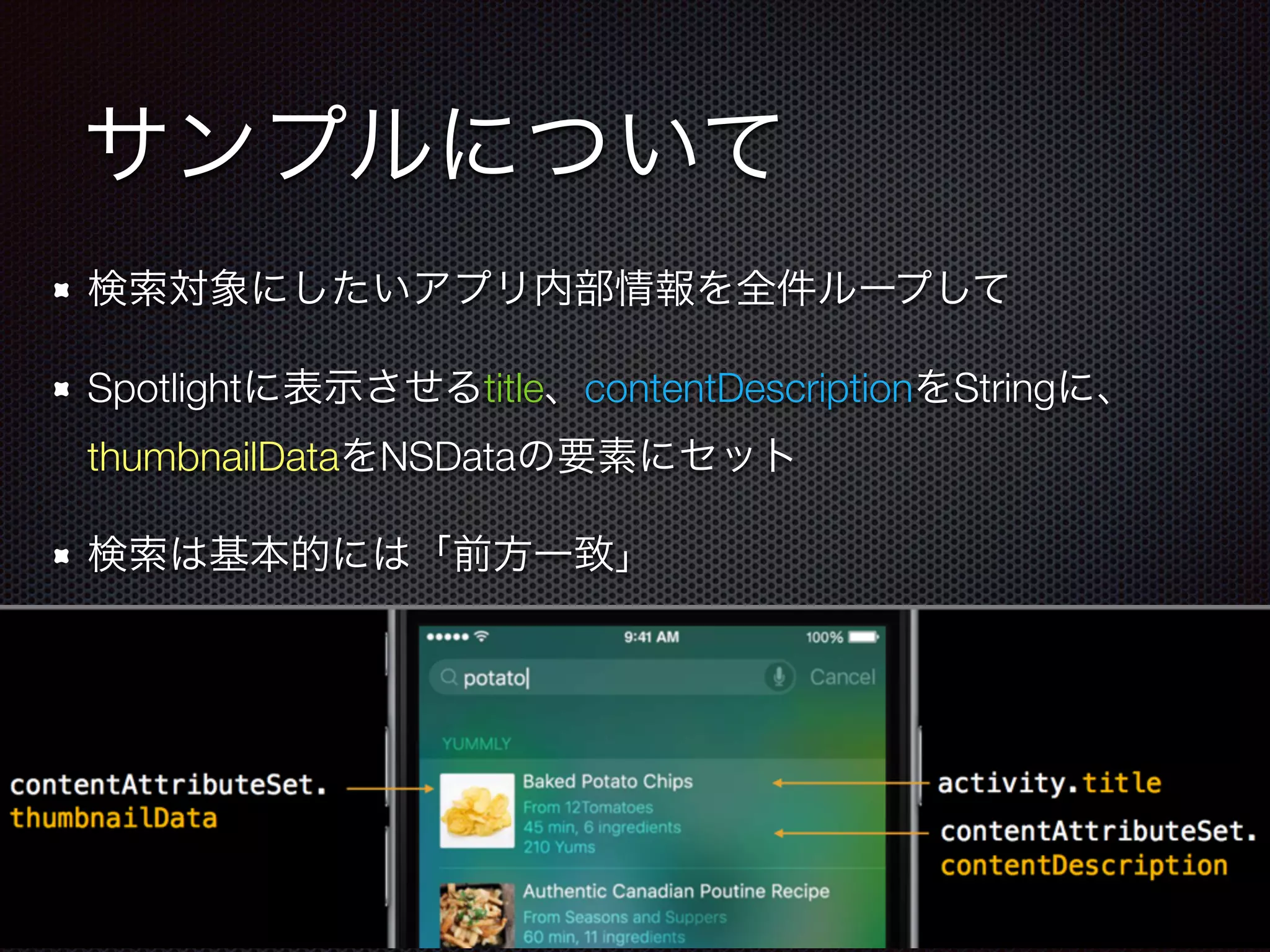 サンプルについて
検索対象にしたいアプリ内部情報を全件ループして
Spotlightに表示させるtitle、contentDescriptionをStringに、
thumbnailDataをNSDataの要素にセット
検索は基本的には「前方一致」
 