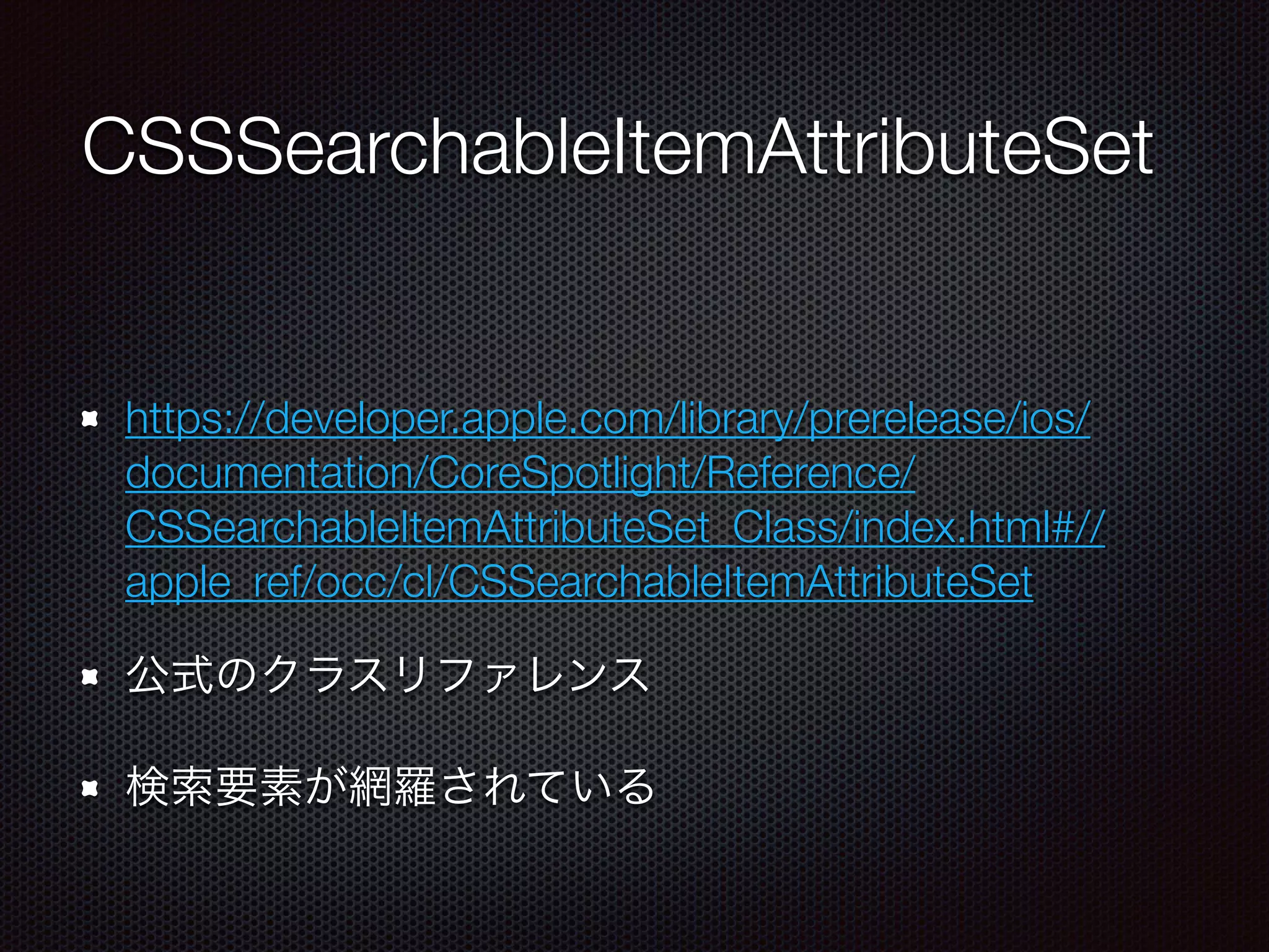 CSSearchableItemAttributeSet
https://developer.apple.com/library/prerelease/ios/
documentation/CoreSpotlight/Reference/
CSSearchableItemAttributeSet_Class/index.html#//
apple_ref/occ/cl/CSSearchableItemAttributeSet
公式のクラスリファレンス
検索要素が網羅されている
 