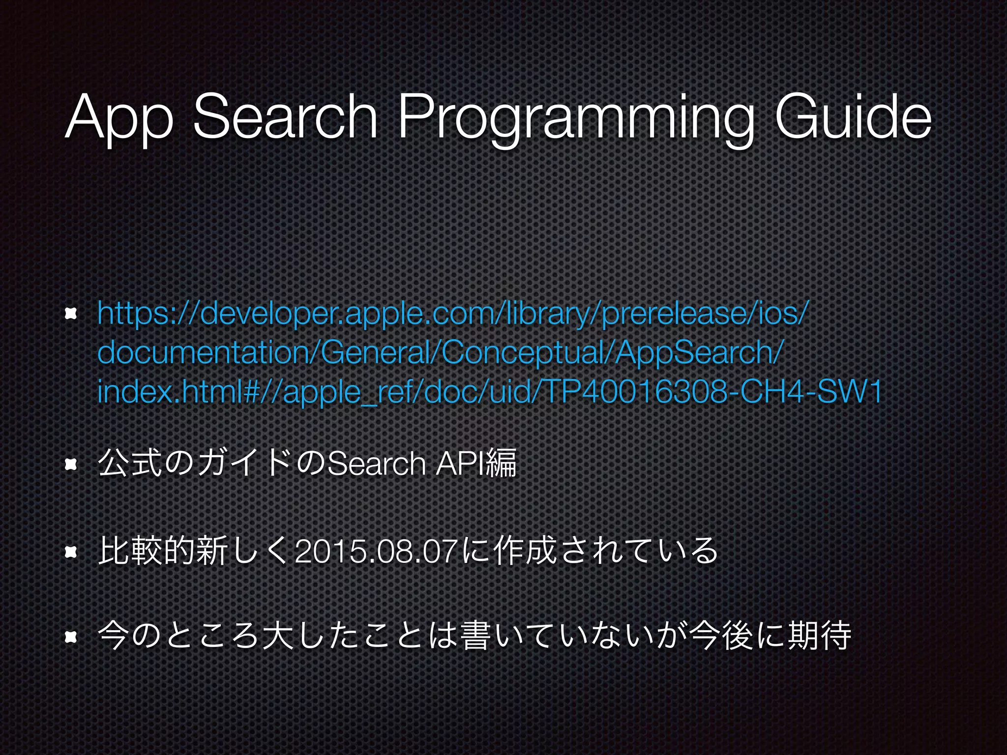 App Search Programming Guide
https://developer.apple.com/library/prerelease/ios/
documentation/General/Conceptual/AppSearch/
index.html#//apple_ref/doc/uid/TP40016308-CH4-SW1
公式のガイドのSearch API編
比較的新しく2015.08.07に作成されている
今のところ大したことは書いていないが今後に期待
 