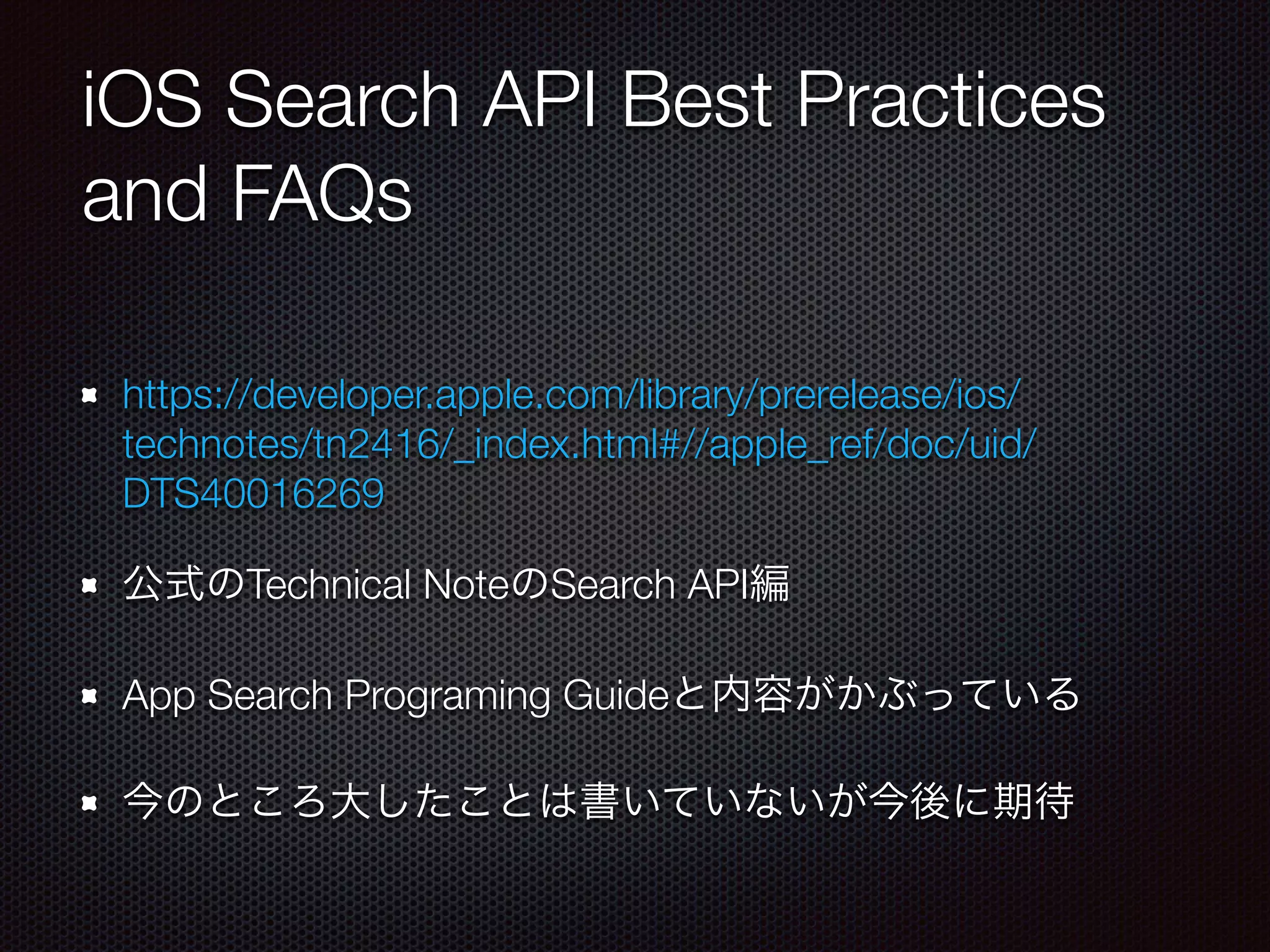 iOS Search API Best Practices
and FAQs
https://developer.apple.com/library/prerelease/ios/
technotes/tn2416/_index.html#//apple_ref/doc/uid/
DTS40016269
公式のTechnical NoteのSearch API編
App Search Programing Guideと内容がかぶっている
今のところ大したことは書いていないが今後に期待
 