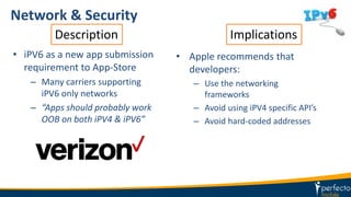 Network & Security
• iPV6 as a new app submission
requirement to App-Store
– Many carriers supporting
iPV6 only networks
– “Apps should probably work
OOB on both iPV4 & iPV6”
• Apple recommends that
developers:
– Use the networking
frameworks
– Avoid using iPV4 specific API’s
– Avoid hard-coded addresses
Description Implications
 