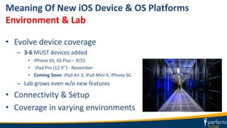 Meaning Of New iOS Device & OS Platforms
Environment & Lab
• Evolve device coverage
– 3-6 MUST devices added
• iPhone 6S, 6S Plus – 9/25
• iPad Pro (12.9’’) - November
• Coming Soon: iPad Air 3, iPad Mini 4, iPhone 6C
– Lab grows even w/o new features
• Connectivity & Setup
• Coverage in varying environments
 