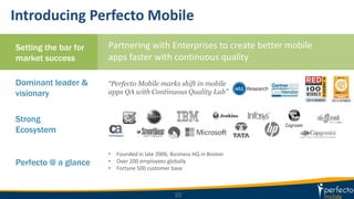 Introducing Perfecto Mobile
Dominant leader &
visionary
Strong
Ecosystem
Perfecto @ a glance
Partnering with Enterprises to create better mobile
apps faster with continuous quality
“Perfecto Mobile marks shift in mobile
apps QA with Continuous Quality Lab”
20
Setting the bar for
market success
• Founded in late 2006, Business HQ in Boston
• Over 200 employees globally
• Fortune 500 customer base
 