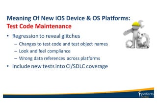 Meaning	
  Of	
  New	
  iOS	
  Device	
  &	
  OS	
  Platforms:
Test	
  Code	
  Maintenance
• Regression	
  to	
  reveal	
  glitches
– Changes	
  to	
  test	
  code	
  and	
  test	
  object	
  names
– Look	
  and	
  feel	
  compliance
– Wrong	
  data	
  references	
  across	
  platforms
• Include	
  new	
  tests	
  into	
  CI/SDLC	
  coverage
 