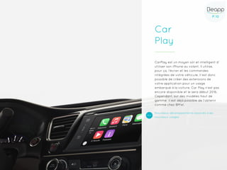 P.10P.10
Car
Play
CarPlay est un moyen sûr et intelligent d’
utiliser son iPhone au volant. Il utilise,
pour ça, l’écran et les commandes
intégrées de votre véhicule. Il est donc
possible de créer des extensions de
votre application pour un usage
embarqué à la voiture. Car Play n’est pas
encore disponible et le sera début 2016.
Cependant, sur des modèles haut de
gamme il est déjà possible de l’obtenir
comme chez BMW.
Nouveaux développements associés à de
nouveaux usages
 