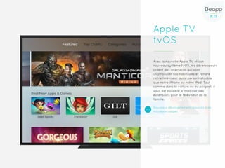 P.11P.11
Apple TV
tvOS
Avec la nouvelle Apple TV et son
nouveau système tvOS, les développeurs
créent des interfaces qui vont
chambouler nos habitudes et rendre
notre téléviseur aussi personnalisable
que notre iPhone ou notre iPad. Tout
comme dans la voiture ou au poignet, il
vous est possible d’imaginer des
extensions pour le téléviseur de la
famille.
Nouveaux développements associés à de
nouveaux usages
 