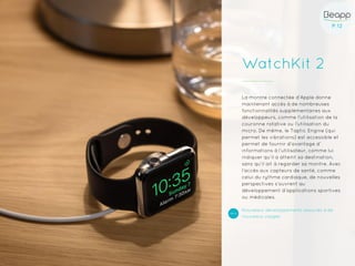 P.12P.12
WatchKit 2
La montre connectée d’Apple donne
maintenant accès à de nombreuses
fonctionnalités supplémentaires aux
développeurs, comme l’utilisation de la
couronne rotative ou l’utilisation du
micro. De même, le Taptic Engine (qui
permet les vibrations) est accessible et
permet de fournir d’avantage d’
informations à l’utilisateur, comme lui
indiquer qu’il a atteint sa destination,
sans qu’il ait à regarder sa montre. Avec
l’accès aux capteurs de santé, comme
celui du rythme cardiaque, de nouvelles
perspectives s’ouvrent au
développement d’applications sportives
ou médicales.
Nouveaux développements associés à de
nouveaux usages
 