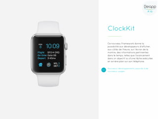 P.13P.13
ClockKit
Ce nouveau Framework donne la
possibilité aux développeurs d’afficher,
aux côtés de l’heure, sur l’écran de la
montre, des informations pertinentes
dans le temps, telles que l’avancement
dans un objectif ou d’une tâche exécutée
en arrière plan sur son téléphone.
Nouveaux développements associés à de
nouveaux usages
 