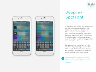 P.4P.4
Deeplink
Spotlight
L’indexation du contenu des applications
permet aux utilisateurs de faire une
recherche rapidement dans leurs
téléphones (avec spotlight), le système
peut trouver du contenu et rediriger le
résultats directement dans l’application.
L’utilisateur peut trouver directement
des informations liées à votre application
sans même l’ouvrir.
Les web markup permettent de créer
des liens depuis spotlight qui peuvent
être ouverts dans l’application. Ainsi, il
est possible d’imaginer une connexion
entre vos différentes applications.
Développements supplémentaires pour
tagger les données de l’application et les
rendre exposables à la recherche du
téléphone
 