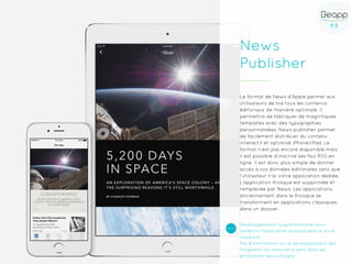 P.5P.5
News
Publisher
Le format de News d’Apple permet aux
utilisateurs de lire tous les contenus
éditoriaux de manière optimale. Il
permettra de fabriquer de magnifiques
templates avec des typographies
personnalisées. News publisher permet
de facilement distribuer du contenu
interactif et optimisé iPhone/iPad. Le
format n’est pas encore disponible mais
il est possible d’inscrire ses flux RSS en
ligne. Il est donc plus simple de donner
accès à vos données éditoriales sans que
l’utilisateur n’ai votre application dédiée.
L’application Kiosque est supprimée et
remplacée par News. Les applications
anciennement dans le Kiosque se
transforment en applications classiques
dans un dossier.
Développements supplémentaires pour
remettre l’application kiosque dans le store
classique
Pas d’information sur le développement des
templates sur-mesures à venir dans les
prochaines news d’apple
 