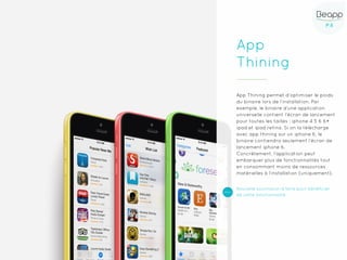 P.6P.6
App
Thining
App Thining permet d’optimiser le poids
du binaire lors de l’installation. Par
exemple, le binaire d’une application
universelle contient l’écran de lancement
pour toutes les tailles : iphone 4 5 6 6+
ipad et ipad retina. Si on la télécharge
avec app thining sur un iphone 6, le
binaire contiendra seulement l’écran de
lancement iphone 6.
Concrètement, l’application peut
embarquer plus de fonctionnalités tout
en consommant moins de ressources
matérielles à l’installation (uniquement).
Nouvelle soumission à faire pour bénéficier
de cette fonctionnalité
 