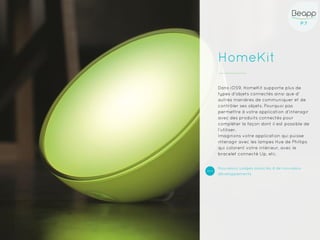 P.7P.7
HomeKit
Dans iOS9, HomeKit supporte plus de
types d’objets connectés ainsi que d’
autres manières de communiquer et de
contrôler ses objets. Pourquoi pas
permettre à votre application d’interagir
avec des produits connectés pour
compléter la façon dont il est possible de
l’utiliser.
Imaginons votre application qui puisse
interagir avec les lampes Hue de Phillips
qui colorent votre intérieur, avec le
bracelet connecté Up, etc.
Nouveaux usages associés à de nouveaux
développements
 