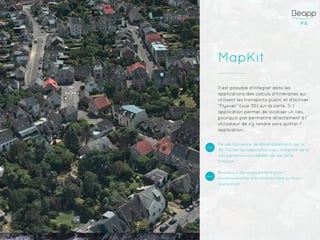 P.8P.8
MapKit
Il est possible d’intégrer dans les
applications des calculs d’itinéraires qui
utilisent les transports public et d’activer
“Flyover” (vue 3D) sur la carte. Si l’
application permet de localiser un lieu,
pourquoi pas permettre directement à l’
utilisateur de s’y rendre sans quitter l’
application.
Pas de nouveaux de développements sur la
3D. Toutes les applications qui intègrent de la
cartographie vont bénéficier de cette
fonction
Nouveaux développements pour l’
implémentation d’itinéraires sans quitter l’
application
 