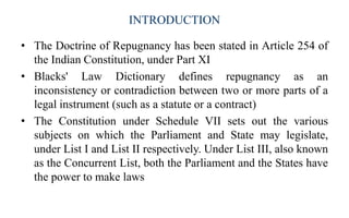 INTRODUCTION
? The Doctrine of Repugnancy has been stated in Article 254 of
the Indian Constitution, under Part XI
? Blacks' Law Dictionary defines repugnancy as an
inconsistency or contradiction between two or more parts of a
legal instrument (such as a statute or a contract)
? The Constitution under Schedule VII sets out the various
subjects on which the Parliament and State may legislate,
under List I and List II respectively. Under List III, also known
as the Concurrent List, both the Parliament and the States have
the power to make laws
 