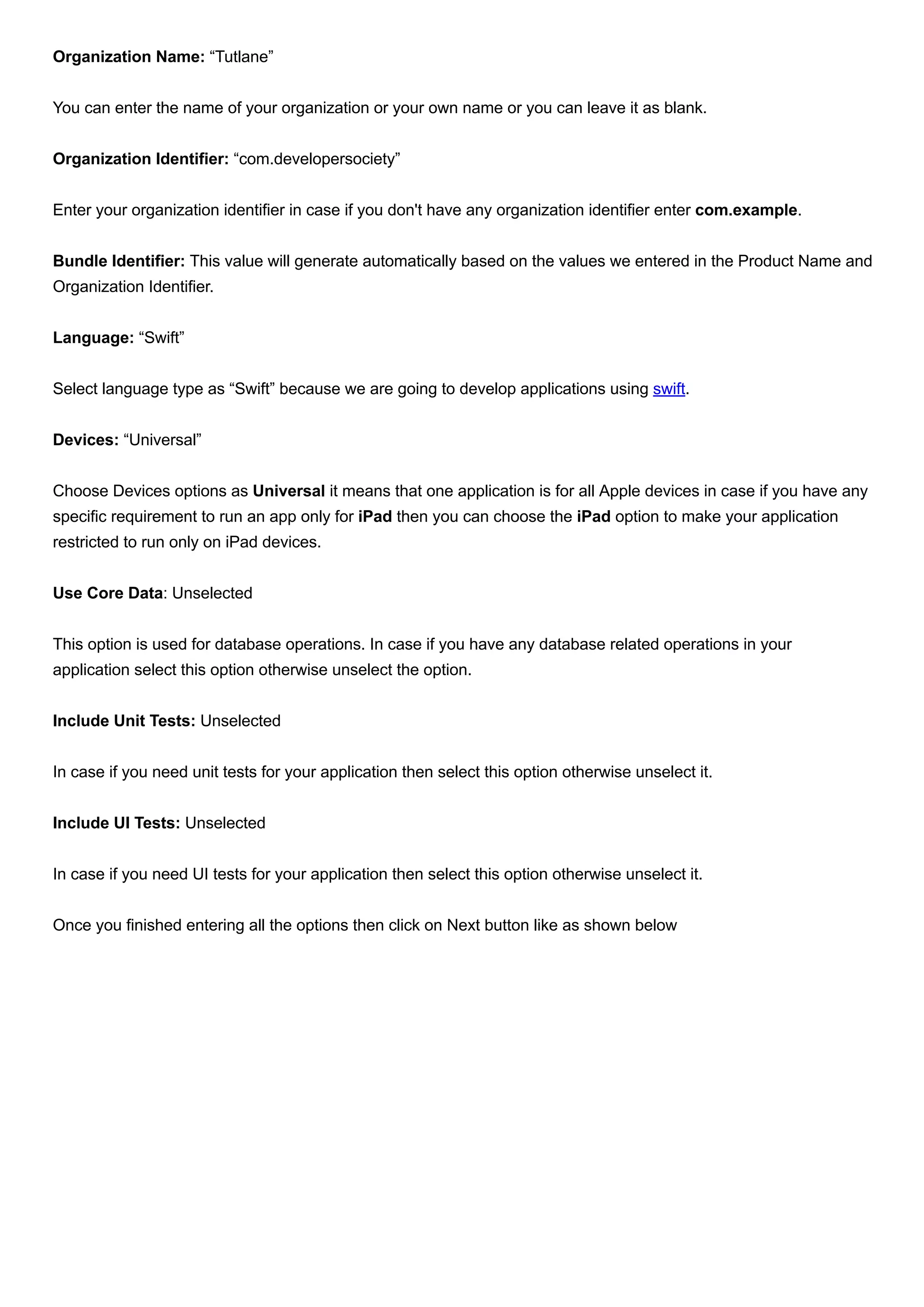 Organization Name: “Tutlane”
You can enter the name of your organization or your own name or you can leave it as blank.
Organization Identifier: “com.developersociety”
Enter your organization identifier in case if you don't have any organization identifier enter com.example.
Bundle Identifier: This value will generate automatically based on the values we entered in the Product Name and
Organization Identifier.
Language: “Swift”
Select language type as “Swift” because we are going to develop applications using swift.
Devices: “Universal”
Choose Devices options as Universal it means that one application is for all Apple devices in case if you have any
specific requirement to run an app only for iPad then you can choose the iPad option to make your application
restricted to run only on iPad devices.
Use Core Data: Unselected
This option is used for database operations. In case if you have any database related operations in your
application select this option otherwise unselect the option.
Include Unit Tests: Unselected
In case if you need unit tests for your application then select this option otherwise unselect it.
Include UI Tests: Unselected
In case if you need UI tests for your application then select this option otherwise unselect it.
Once you finished entering all the options then click on Next button like as shown below
 