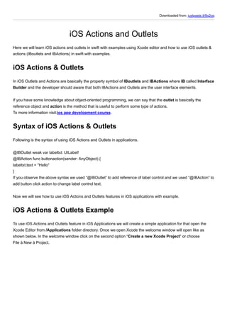 Downloaded from: justpaste.it/8q2oq
iOS Actions and Outlets
Here we will learn iOS actions and outlets in swift with examples using Xcode editor and how to use iOS outlets &
actions (IBoutlets and IBActions) in swift with examples.
iOS Actions & Outlets
In iOS Outlets and Actions are basically the property symbol of IBoutlets and IBActions where IB called Interface
Builder and the developer should aware that both IBActions and Outlets are the user interface elements.
If you have some knowledge about object-oriented programming, we can say that the outlet is basically the
reference object and action is the method that is useful to perform some type of actions.
To more information visit:ios app development course.
Syntax of iOS Actions & Outlets
Following is the syntax of using iOS Actions and Outlets in applications.
@IBOutlet weak var labeltxt: UILabel!
@IBAction func buttonaction(sender: AnyObject) {
labeltxt.text = "Hello"
}
If you observe the above syntax we used “@IBOutlet” to add reference of label control and we used “@IBAction” to
add button click action to change label control text.
Now we will see how to use iOS Actions and Outlets features in iOS applications with example.
iOS Actions & Outlets Example
To use iOS Actions and Outlets feature in iOS Applications we will create a simple application for that open the
Xcode Editor from /Applications folder directory. Once we open Xcode the welcome window will open like as
shown below. In the welcome window click on the second option “Create a new Xcode Project” or choose
File à New à Project.
 