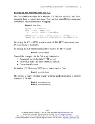 Advanced IOS Functions v1.01 – Aaron Balchunas
* * *
All original material copyright © 2007 by Aaron Balchunas (aaron@routeralley.com),
unless otherwise noted. All other material copyright © of their respective owners.
This material may be copied and used freely, but may not be altered or sold without the expressed written
consent of the owner of the above copyright. Updated material may be found at http://www.routeralley.com.
2
Backing up and Restoring the Cisco IOS
The Cisco IOS is stored in flash. Multiple IOS files can be loaded into flash,
assuming there is enough free space. You can view available free space, and
the name of any file(s) in flash, by typing:
Router# show flash
System flash directory:
File Length Name/status
1 4467254 c2500-ik9s-mz.122-4
[4467254 bytes used, 12309962 available, 16777216 total]
16384K bytes of processor board System flash (Read/Write)
To backup the IOS, a TFTP server is required. The TFTP server must have
IP connectivity to the router.
To backup the IOS file from the router’s flash to the TFTP server:
Router# copy flash tftp
You will be prompted for the following information:
• Address of remote host (the TFTP server)
• Source file name (the name of the file in flash)
• Destination file name
To load an IOS file from a TFTP server to the router’s flash:
Router# copy tftp flash
The process is nearly identical to copy a startup-configuration file to or from
a router’s NVRAM:
Router# copy startup tftp
Router# copy tftp startup
 