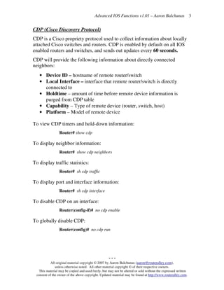 Advanced IOS Functions v1.01 – Aaron Balchunas
* * *
All original material copyright © 2007 by Aaron Balchunas (aaron@routeralley.com),
unless otherwise noted. All other material copyright © of their respective owners.
This material may be copied and used freely, but may not be altered or sold without the expressed written
consent of the owner of the above copyright. Updated material may be found at http://www.routeralley.com.
3
CDP (Cisco Discovery Protocol)
CDP is a Cisco propriety protocol used to collect information about locally
attached Cisco switches and routers. CDP is enabled by default on all IOS
enabled routers and switches, and sends out updates every 60 seconds.
CDP will provide the following information about directly connected
neighbors:
• Device ID – hostname of remote router/switch
• Local Interface – interface that remote router/switch is directly
connected to
• Holdtime – amount of time before remote device information is
purged from CDP table
• Capability – Type of remote device (router, switch, host)
• Platform – Model of remote device
To view CDP timers and hold-down information:
Router# show cdp
To display neighbor information:
Router# show cdp neighbors
To display traffic statistics:
Router# sh cdp traffic
To display port and interface information:
Router# sh cdp interface
To disable CDP on an interface:
Router(config-if)# no cdp enable
To globally disable CDP:
Router(config)# no cdp run
 