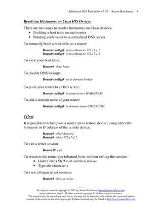 Advanced IOS Functions v1.01 – Aaron Balchunas
* * *
All original material copyright © 2007 by Aaron Balchunas (aaron@routeralley.com),
unless otherwise noted. All other material copyright © of their respective owners.
This material may be copied and used freely, but may not be altered or sold without the expressed written
consent of the owner of the above copyright. Updated material may be found at http://www.routeralley.com.
4
Resolving Hostnames on Cisco IOS Devices
There are two ways to resolve hostnames on Cisco devices:
• Building a host table on each router
• Pointing each router to a centralized DNS server
To manually build a host table on a router:
Router(config)# ip host Router1 172.16.1.1
Router(config)# ip host Router2 172.17.1.2
To view your host table:
Router# show hosts
To disable DNS lookups:
Router(config)# no ip domain-lookup
To point your router to a DNS server:
Router(config)# ip name-server IPADDRESS
To add a domain name to your router:
Router(config)# ip domain-name CISCO.COM
Telnet
It is possible to telnet from a router into a remote device, using either the
hostname or IP address of the remote device:
Router# telnet Router2
Router# telnet 172.17.1.2
To exit a telnet session:
Router2# exit
To return to the router you telnetted from, without exiting the session:
• Hold CTRL+SHIFT+6 and then release
• Type the character x
To view all open telnet sessions:
Router# show sessions
 