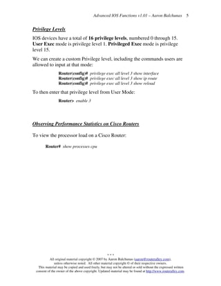 Advanced IOS Functions v1.01 – Aaron Balchunas
* * *
All original material copyright © 2007 by Aaron Balchunas (aaron@routeralley.com),
unless otherwise noted. All other material copyright © of their respective owners.
This material may be copied and used freely, but may not be altered or sold without the expressed written
consent of the owner of the above copyright. Updated material may be found at http://www.routeralley.com.
5
Privilege Levels
IOS devices have a total of 16 privilege levels, numbered 0 through 15.
User Exec mode is privilege level 1. Privileged Exec mode is privilege
level 15.
We can create a custom Privilege level, including the commands users are
allowed to input at that mode:
Router(config)# privilege exec all level 3 show interface
Router(config)# privilege exec all level 3 show ip route
Router(config)# privilege exec all level 3 show reload
To then enter that privilege level from User Mode:
Router> enable 3
Observing Performance Statistics on Cisco Routers
To view the processor load on a Cisco Router:
Router# show processes cpu
 