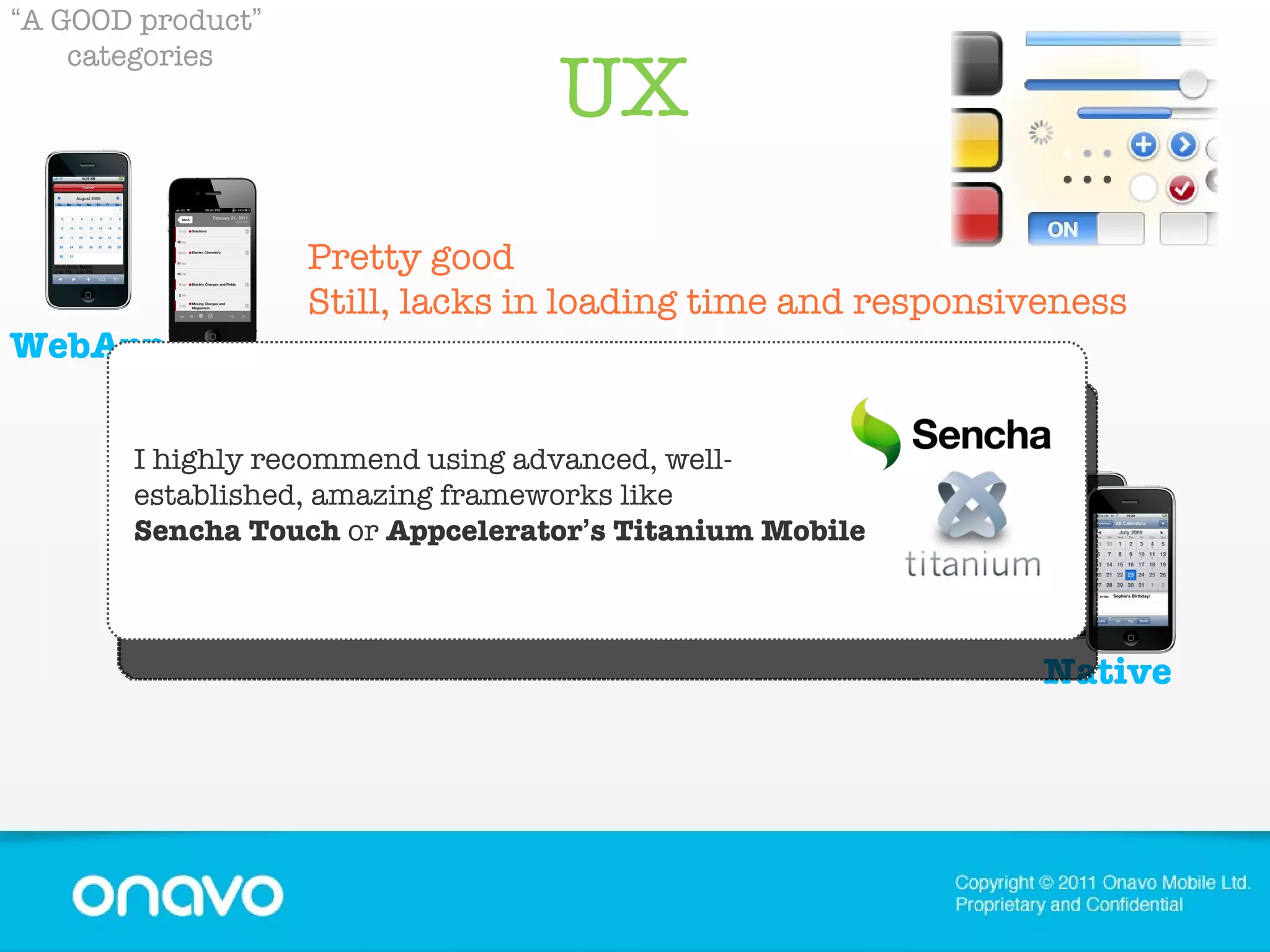 UX  “ A GOOD product ”   categories Pretty good Still, lacks in loading time and responsiveness Amazing ! Also.. the users expect nothing  less. Container Native WebApp I highly recommend using advanced, well-established, amazing frameworks like   Sencha Touch  or  Appcelerator ’ s Titanium Mobile 