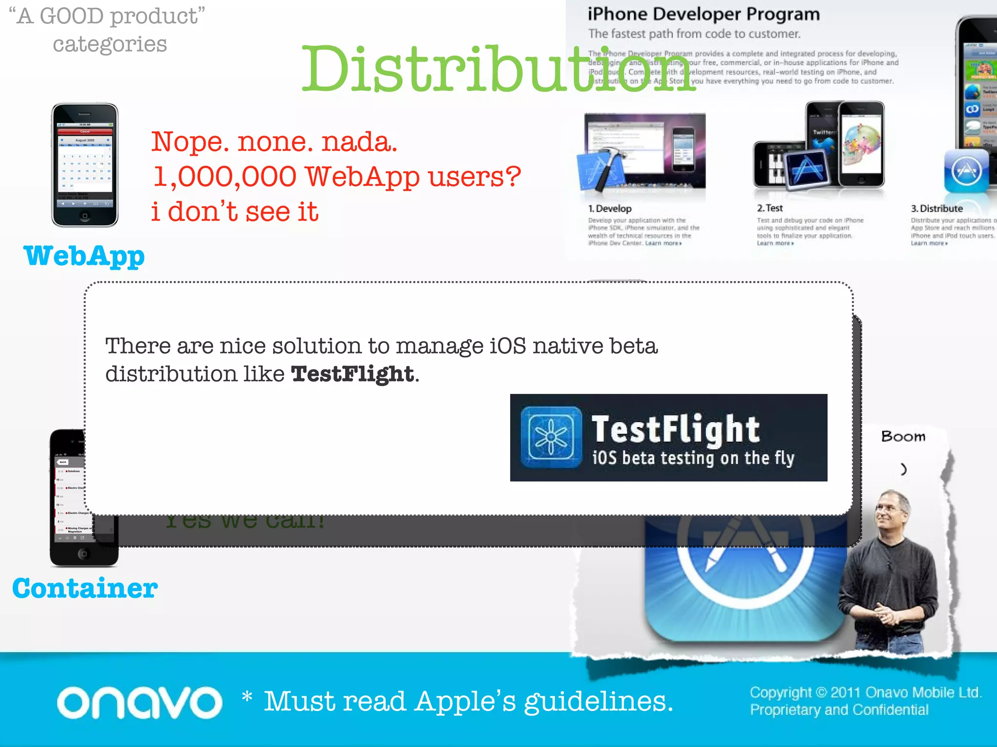 Distribution “ A GOOD product ”   categories Yes we can! Nope. none. nada.  1,000,000 WebApp users? i don ’ t see it Yes, it ’ s crowded, yes, it ’ s noisy, and you have to work hard to get noticed - but  it ’ s still THE go-to place for users looking for new apps * Must read Apple ’ s guidelines. Container WebApp Native There are nice solution to manage iOS native beta distribution like  TestFlight .  