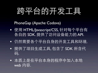 跨平台的开发⼯工具
PhoneGap (Apache Codova)
• 使⽤用 HTML/Javascript/CSS, 针对每个平台有
各⾃自的 SDK. 提供了访问设备能⼒力的 API.
• 仍然需要各个平台⾃自⾝身的开发⼯工具和环境.
• 提供了项⺫⽬目⽣生成⼯工具, 包含了 SDK 所含代
码.
• 本质上是在平台本⾝身的程序中加⼊入本地
web 内容.
 