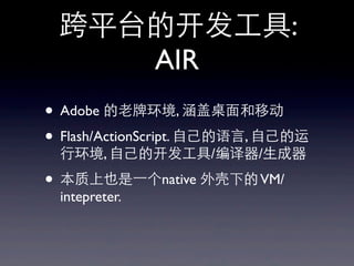 跨平台的开发⼯工具:
AIR
• Adobe 的⽼老牌环境, 涵盖桌⾯面和移动
• Flash/ActionScript. ⾃自⼰己的语⾔言, ⾃自⼰己的运
⾏行环境, ⾃自⼰己的开发⼯工具/编译器/⽣生成器
• 本质上也是⼀一个native 外壳下的VM/
intepreter.
 