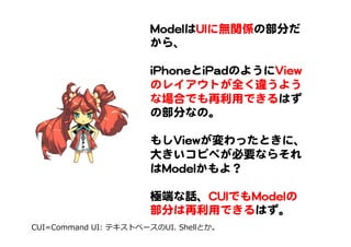 MMooddeellはUUIIに無関係の部分だ
から、  
  
iiPPhhoonneeとiiPPaaddのようにVViieeww
のレイアウトが全く違うよう
な場合でも再利用できるはず
の部分なの。  
  
もしVViieewwが変わったときに、
大きいコピペが必要ならそれ
はMMooddeellかもよ？  
  
極端な話、CCUUIIでもMMooddeellの
部分は再利用できるはず。  
CUI=Command  UI:  テキストベースのUI.  Shellとか。
 