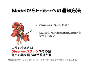 MMooddeellからEEddiittoorrへの通知方法  
•  Observerパターンを使う
•  iOS  なら  NSNotiﬁcationCenter  を
使っても良良い
こういうときは  
OObbsseerrvveerrパターンやその類
似の方法を使うのが普通だね  
Observerパターン:  デザインパターンの⼀一つ。知らなければググってみよう。
 