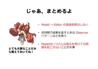 じゃあ、まとめるよ  
•  Model  →  Editor  の直接参照はしない
•  ⾮非同期で結果を返すときは  Observer
パターンなどを使う
•  Modelはいつどんな指⽰示を受けても問
題を起こさないことが⼤大事とても大事なことだか
ら覚えておいてね！  
 