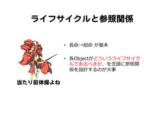 ライフサイクルと参照関係  
•  ⻑⾧長命→短命  が基本
•  各Objectがどういうライフサイク
ルであるべきか、を念念頭に参照関
係を設計するのが⼤大事
当たり前体操よね  
 