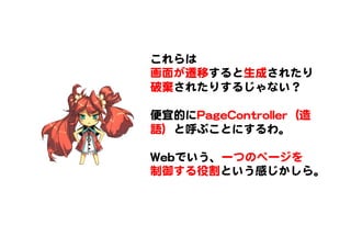 これらは  
画面が遷移すると生成されたり
破棄�されたりするじゃない？  
  
便宜的にPPaaggeeCCoonnttrroolllleerr（造
語）と呼ぶことにするわ。  
  
WWeebbでいう、一つのページを
制御する役割という感じかしら。  
 