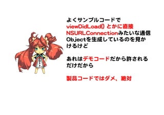 よくサンプルコードで  
vviieewwDDiiddLLooaadd(())  とかに直接
NNSSUURRLLCCoonnnneeccttiioonnみたいな通信
OObbjjeeccttを生成しているのを見か
けるけど  
  
あれはデモコードだから許される
だけだから  
  
製品コードではダメ、絶対  
 