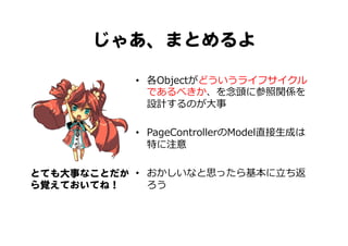 じゃあ、まとめるよ  
とても大事なことだか
ら覚えておいてね！  
•  各Objectがどういうライフサイクル
であるべきか、を念念頭に参照関係を
設計するのが⼤大事
•  PageControllerのModel直接⽣生成は
特に注意
•  おかしいなと思ったら基本に⽴立立ち返
ろう
 