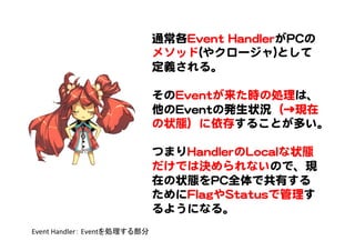 通常各EEvveenntt  HHaannddlleerrがPPCCの
メソッド((やクロージャ))として
定義される。  
  
そのEEvveennttが来た時の処理は、
他のEEvveennttの発生状況（→現在
の状態）に依存することが多い。  
  
つまりHHaannddlleerrのLLooccaallな状態
だけでは決められないので、現
在の状態をPPCC全体で共有する
ためにFFllaaggやSSttaattuussで管理す
るようになる。  
Event	
  Handler：	
  Eventを処理する部分	
 