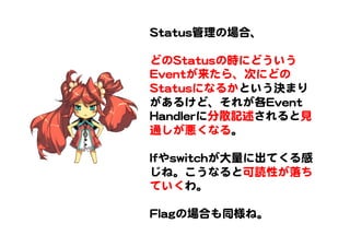 SSttaattuuss管理の場合、  
  
どのSSttaattuussの時にどういう
EEvveennttが来たら、次にどの
SSttaattuussになるかという決まり
があるけど、それが各EEvveenntt  
HHaannddlleerrに分散記述されると見
通しが悪くなる。  
  
IIffやsswwiittcchhが大量に出てくる感
じね。こうなると可読性が落ち
ていくわ。  
  
FFllaaggの場合も同様ね。  
 