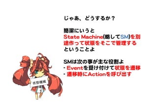じゃあ、どうするか？  
  
簡潔にいうと  
SSttaattee  MMaacchhiinnee((略してSSMM))を別
途作って状態をそこで管理する
ということよ  
  
SSMMは次の事が主な役割よ  
--  EEvveennttを受け付けて状態を遷移  
--  遷移時にAAccttiioonnを呼び出す  
状態機械	
 