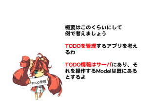 概要はこのくらいにして  
例で考えましょう  
  
TTOODDOOを管理するアプリを考え
るわ  
  
TTOODDOO情報はサーバにあり、そ
れを操作するMMooddeellは既にある
とするよ  
TODO管理	
 