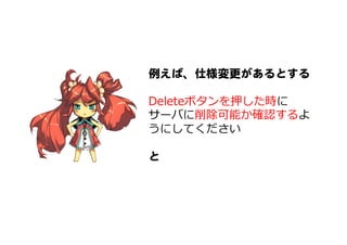 例えば、仕様変更があるとする  
  
Deleteボタンを押した時に
サーバに削除可能か確認するよ
うにしてください
  
と  
 