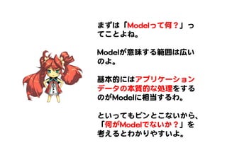 まずは「MMooddeellって何？」っ
てことよね。  
  
MMooddeellが意味する範囲は広い
のよ。  
  
基本的にはアプリケーション
データの本質的な処理をする
のがMMooddeellに相当するわ。  
  
といってもピンとこないから、
「何がMMooddeellでないか？」を
考えるとわかりやすいよ。  
 
