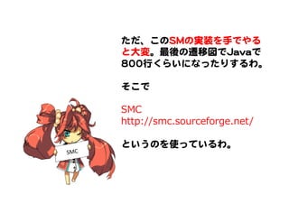 ただ、このSSMMの実装を手でやる
と大変。最後の遷移図でJJaavvaaで
880000行くらいになったりするわ。  
  
そこで  
  
SMC
http://smc.sourceforge.net/
  
というのを使っているわ。  
SMC	
 