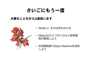 さいごにもう一度  
•  Model  と  それ以外を分ける
•  Objectのライフサイクルと参照関
係の整理理しよう
•  ⾮非同期制御でState  Machineを活⽤用
しよう
大事なことだから22度言います  
 
