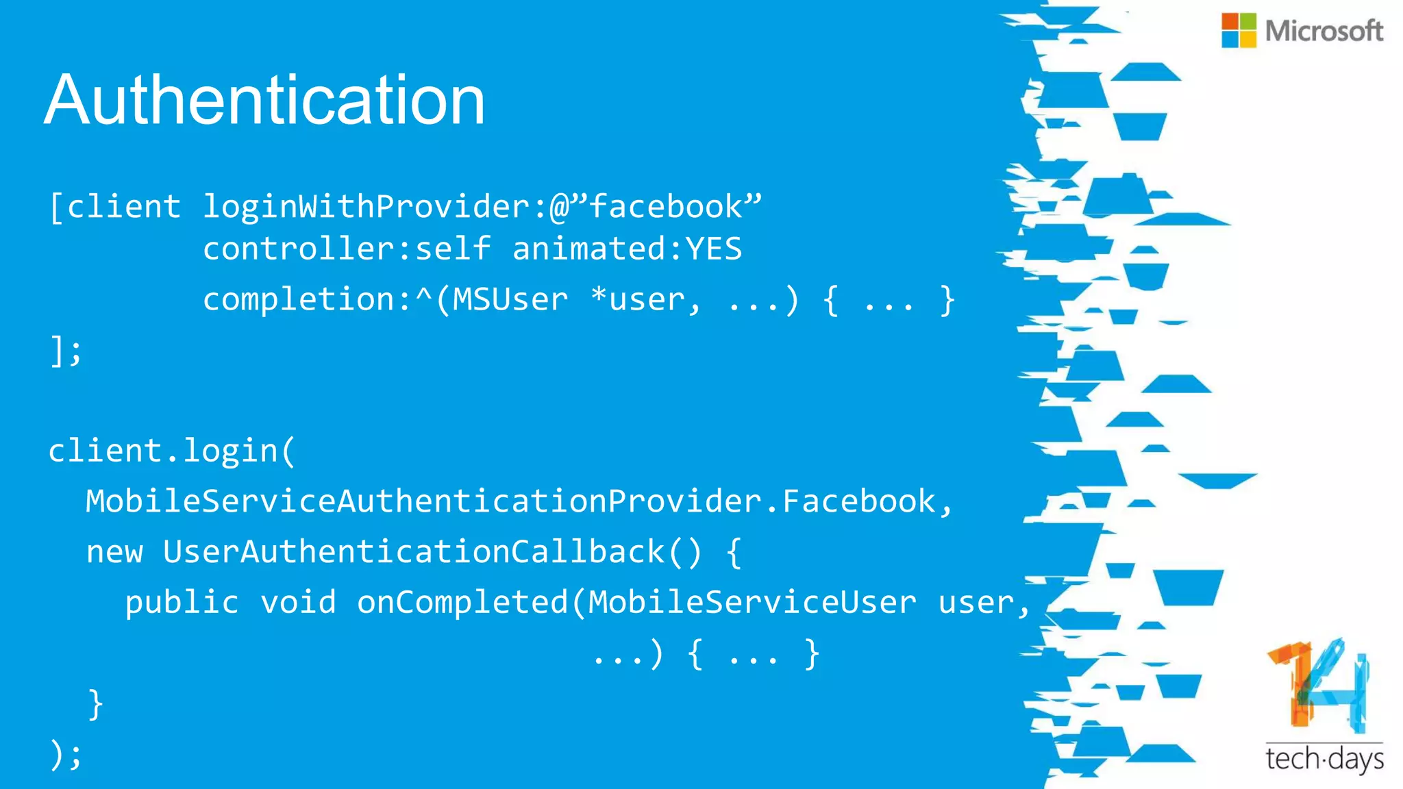 Authentication
[client loginWithProvider:@‛facebook‛
controller:self animated:YES
completion:^(MSUser *user, ...) { ... }
];
client.login(
MobileServiceAuthenticationProvider.Facebook,
new UserAuthenticationCallback() {
public void onCompleted(MobileServiceUser user,
...) { ... }
}
);
 