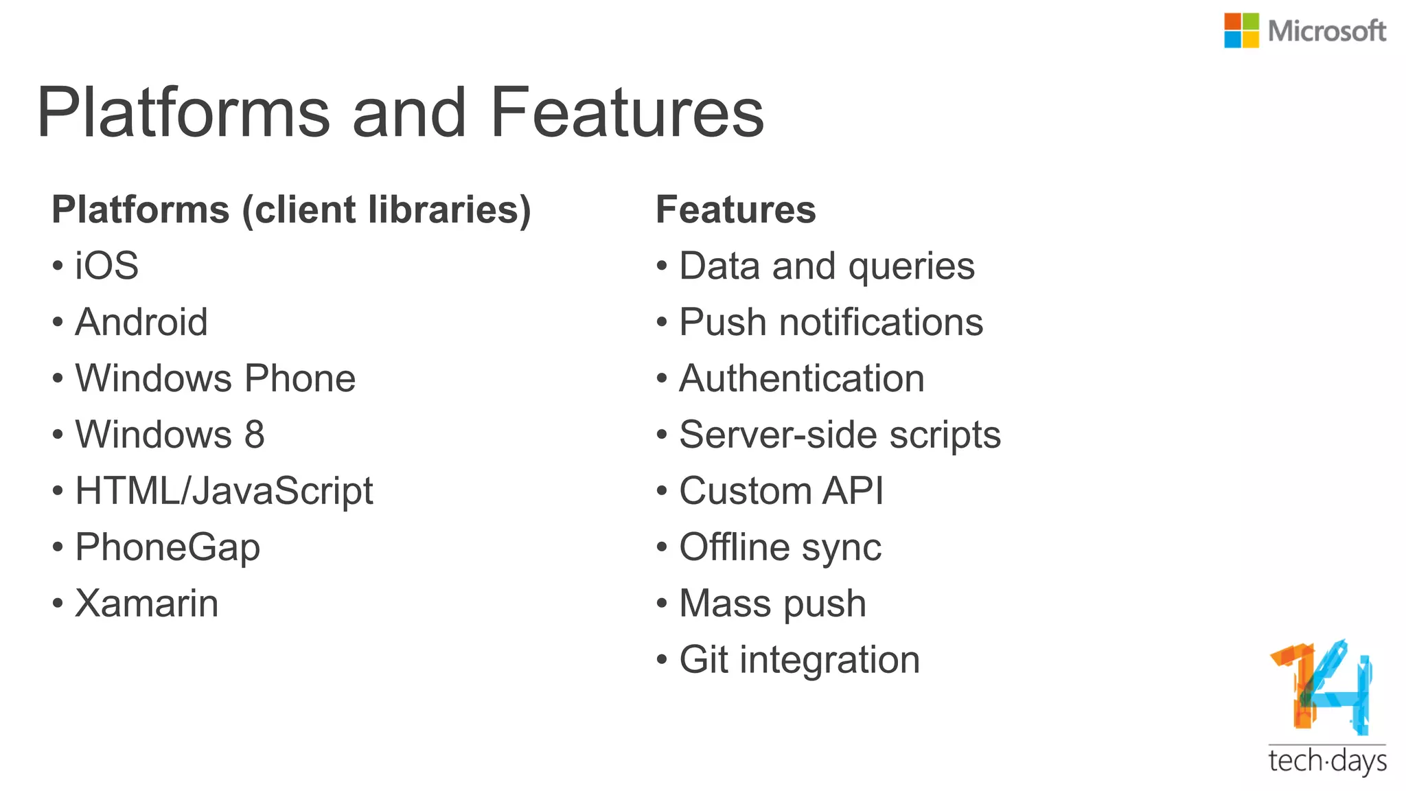 Platforms and Features
Platforms (client libraries)
• iOS
• Android
• Windows Phone
• Windows 8
• HTML/JavaScript
• PhoneGap
• Xamarin
Features
• Data and queries
• Push notifications
• Authentication
• Server-side scripts
• Custom API
• Offline sync
• Mass push
• Git integration
 