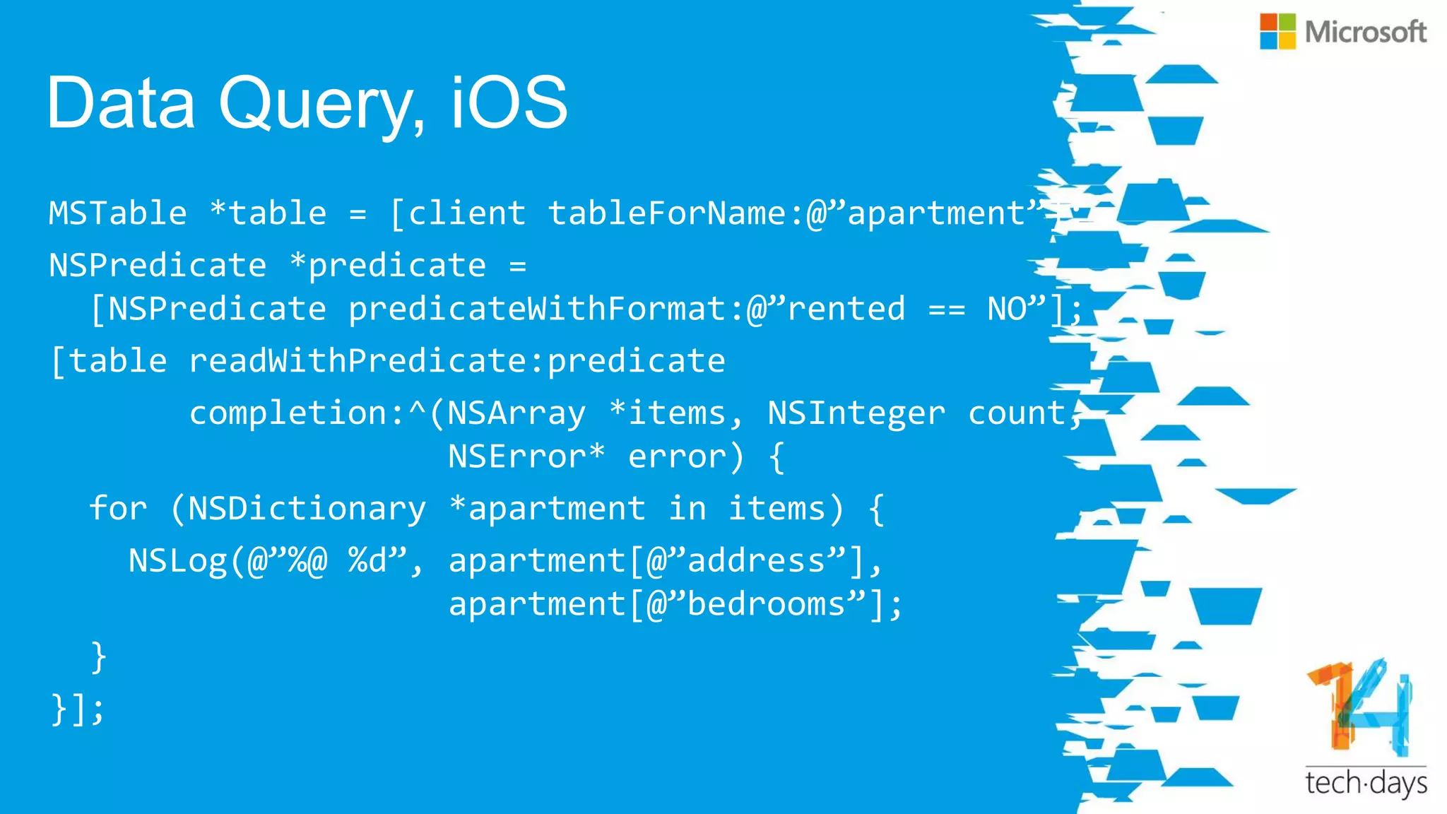 Data Query, iOS
MSTable *table = [client tableForName:@‛apartment‛];
NSPredicate *predicate =
[NSPredicate predicateWithFormat:@‛rented == NO‛];
[table readWithPredicate:predicate
completion:^(NSArray *items, NSInteger count,
NSError* error) {
for (NSDictionary *apartment in items) {
NSLog(@‛%@ %d‛, apartment[@‛address‛],
apartment[@‛bedrooms‛];
}
}];
 