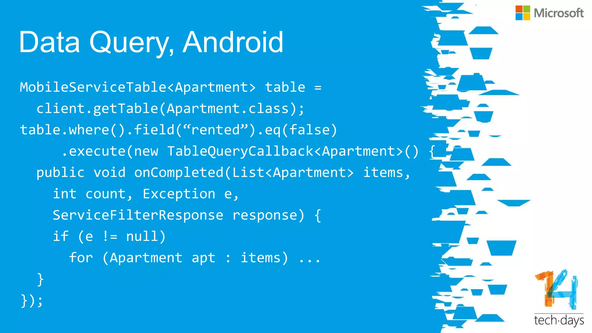 Data Query, Android
MobileServiceTable<Apartment> table =
client.getTable(Apartment.class);
table.where().field(‚rented‛).eq(false)
.execute(new TableQueryCallback<Apartment>() {
public void onCompleted(List<Apartment> items,
int count, Exception e,
ServiceFilterResponse response) {
if (e != null)
for (Apartment apt : items) ...
}
});
 