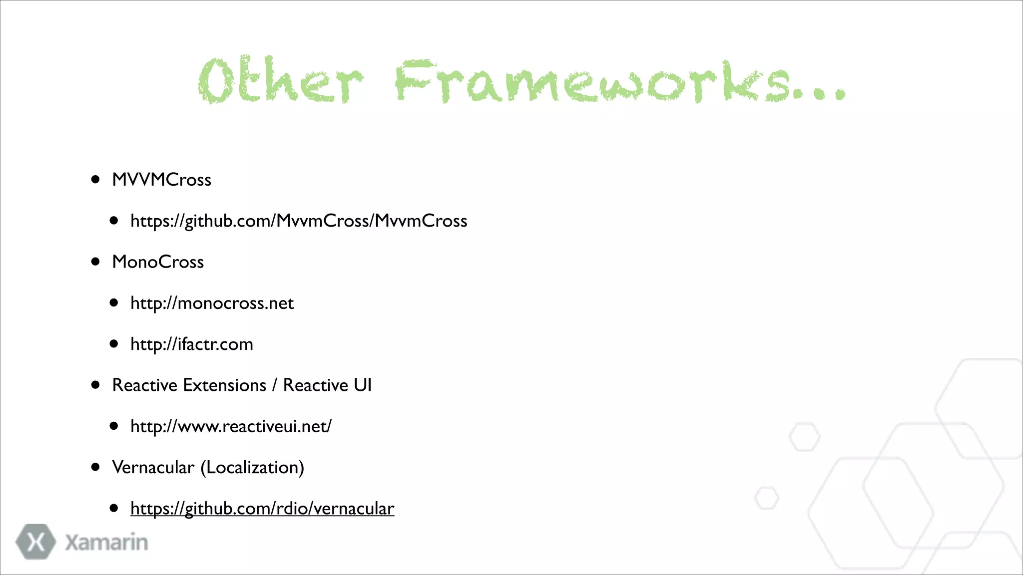 Other Frameworks…
•

MVVMCross 	


•
•

MonoCross	


•
•
•

http://monocross.net	

http://ifactr.com	


Reactive Extensions / Reactive UI 	


•
•

https://github.com/MvvmCross/MvvmCross	


http://www.reactiveui.net/	


Vernacular (Localization)	


•

https://github.com/rdio/vernacular

 