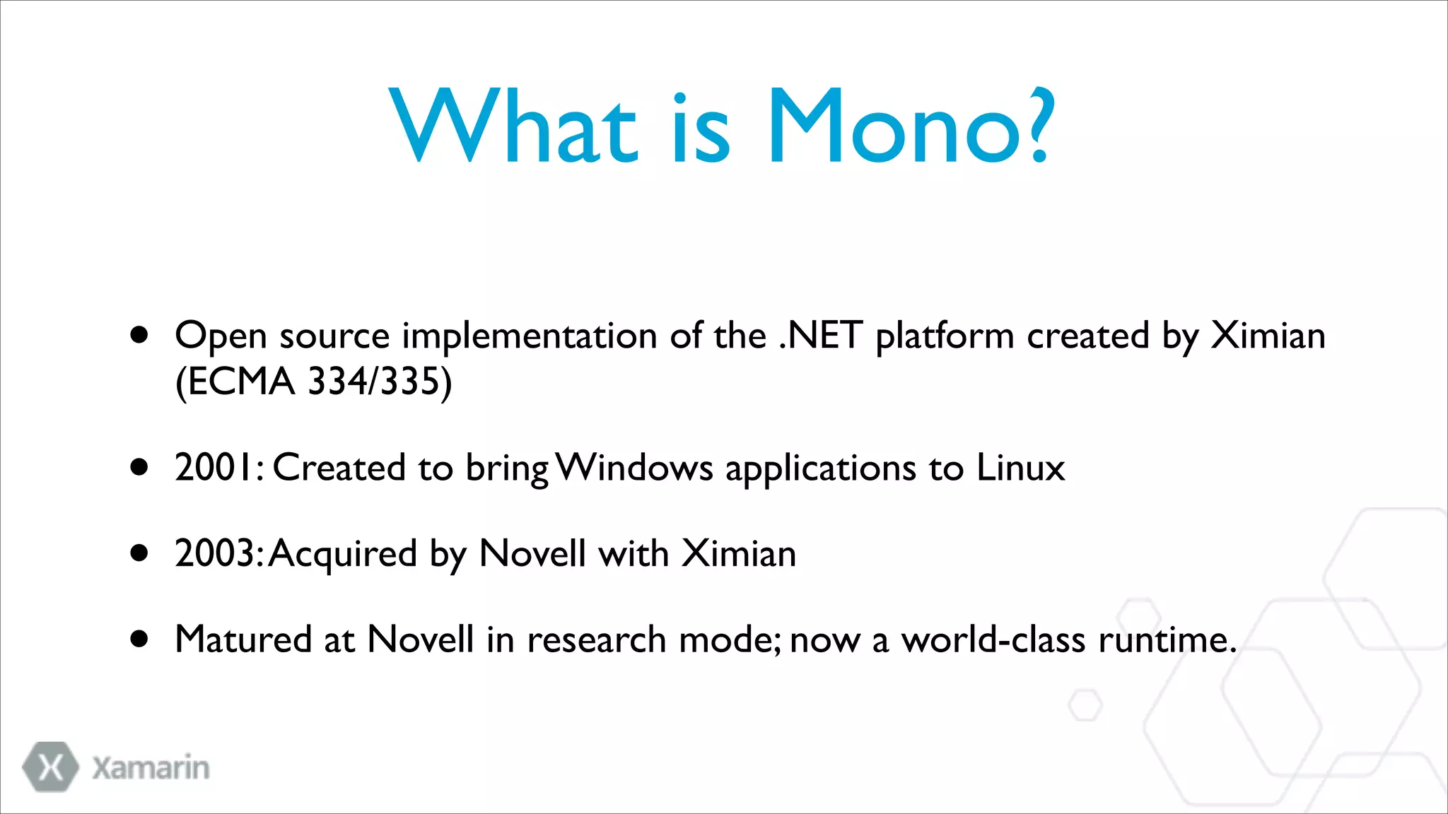 What is Mono?
•

Open source implementation of the .NET platform created by Ximian
(ECMA 334/335)	


•
•
•

2001: Created to bring Windows applications to Linux	

2003: Acquired by Novell with Ximian	

Matured at Novell in research mode; now a world-class runtime.

 